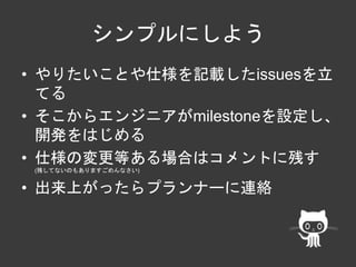 シンプルにしよう 
• やりたいことや仕様を記載したissuesを立 
てる 
• そこからエンジニアがmilestoneを設定し、 
開発をはじめる 
• 仕様の変更等ある場合はコメントに残す 
(残してないのもありますごめんなさい) 
• 出来上がったらプランナーに連絡 
 