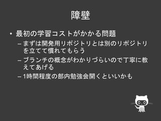 障壁 
• 最初の学習コストがかかる問題 
– まずは開発用リポジトリとは別のリポジトリ 
を立てて慣れてもらう 
– ブランチの概念がわかりづらいので丁寧に教 
えてあげる 
– 1時間程度の部内勉強会開くといいかも 
 