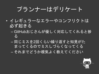 プランナーはデリケート 
• イレギュラーなエラーやコンフリクトは 
必ず起きる 
– GitHubおじさんが優しく対応してくれると捗 
る 
– 同じミスを2回くらい繰り返すと知見がた 
まってくるのでミスしづらくなってくる 
– それまでどうか根気よく教えてください 
 