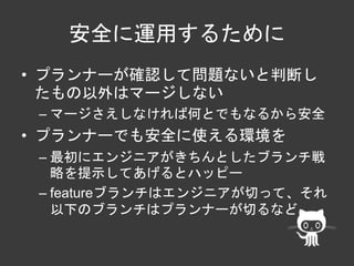 安全に運用するために 
• プランナーが確認して問題ないと判断し 
たもの以外はマージしない 
– マージさえしなければ何とでもなるから安全 
• プランナーでも安全に使える環境を 
– 最初にエンジニアがきちんとしたブランチ戦 
略を提示してあげるとハッピー 
– featureブランチはエンジニアが切って、それ 
以下のブランチはプランナーが切るなど 
 