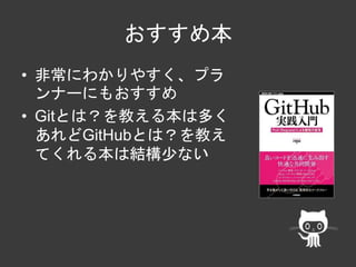 おすすめ本 
• 非常にわかりやすく、プラ 
ンナーにもおすすめ 
• Gitとは？を教える本は多く 
あれどGitHubとは？を教え 
てくれる本は結構少ない 
 