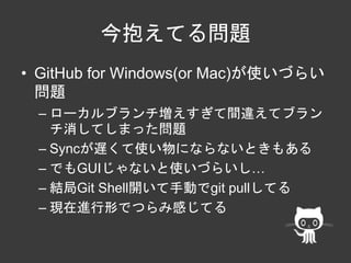 今抱えてる問題 
• GitHub for Windows(or Mac)が使いづらい 
問題 
– ローカルブランチ増えすぎて間違えてブラン 
チ消してしまった問題 
– Syncが遅くて使い物にならないときもある 
– でもGUIじゃないと使いづらいし… 
– 結局Git Shell開いて手動でgit pullしてる 
– 現在進行形でつらみ感じてる 
 