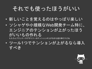 それでも使ったほうがいい 
• 新しいことを覚えるのはやっぱり楽しい 
• ソシャゲや小規模なWeb開発チーム特に、 
エンジニアのテンションが上がったほう 
がいいもの作れる 
もちろんプランナーやデザイナーのテンションが上がるのも超大事だけどね 
• ツール1つでテンションが上がるなら導入 
すべき 
 