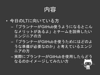 内容 
• 今日のLTに向いている方 
– 「プランナーがGitHub使うようになるとこん 
なメリットがあるよ」とチームを説得したい 
エンジニアの方 
– 「プランナーがGitHubを使うためにはどのよ 
うな準備が必要なのか」と考えているエンジ 
ニアの方 
– 実際にプランナーがGitHubを使用したらどう 
なるのかイメージしてみたい方 
 