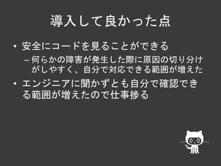 導入して良かった点 
• 安全にコードを見ることができる 
– 何らかの障害が発生した際に原因の切り分け 
がしやすく、自分で対応できる範囲が増えた 
• エンジニアに聞かずとも自分で確認でき 
る範囲が増えたので仕事捗る 
 
