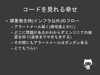 コードを見れる幸せ 
• 障害発生時(インフラ以外)のフロー 
– アラートメール届く(帰宅後とかに) 
– どこに問題があるかわからずエンジニアの確 
認を仰ぐ(返答までやきもきする) 
– その間にもアラートメールはガンガン来る 
– とてもつらい 
 