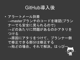 GitHub導入後 
• アラートメール到着 
→masterブランチのコードを確認(プラン 
ナーでも安全に見られるので) 
→どのあたりに問題があるのかアタリを 
つける 
→原因にアタリをつけて、プランナー側 
で修正できる部分は修正する 
→殆どの場合、それで解決。はっぴー。 
 