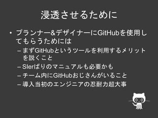 浸透させるために 
• プランナー&デザイナーにGitHubを使用し 
てもらうためには 
– まずGitHubというツールを利用するメリット 
を説くこと 
– SIerばりのマニュアルも必要かも 
– チーム内にGitHubおじさんがいること 
– 導入当初のエンジニアの忍耐力超大事 
 