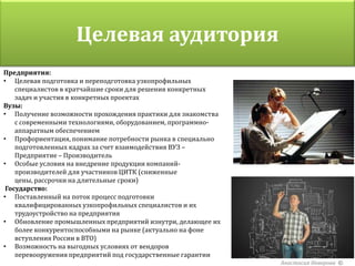 Целевая аудитория
Предприятия:
• Целевая подготовка и переподготовка узкопрофильных
    специалистов в кратчайшие сроки для решения конкретных
    задач и участия в конкретных проектах
Вузы:
• Получение возможности прохождения практики для знакомства
    с современными технологиями, оборудованием, программно-
    аппаратным обеспечением
• Профориентация, понимание потребности рынка в специально
    подготовленных кадрах за счет взаимодействия ВУЗ –
    Предприятие – Производитель
• Особые условия на внедрение продукции компаний-
    производителей для участников ЦИТК (сниженные
    цены, рассрочки на длительные сроки)
 Государство:
• Поставленный на поток процесс подготовки
    квалифицированных узкопрофильных специалистов и их
    трудоустройство на предприятия
• Обновление промышленных предприятий изнутри, делающее их
    более конкурентоспособными на рынке (актуально на фоне
    вступления России в ВТО)
• Возможность на выгодных условиях от вендоров
    перевооружения предприятий под государственные гарантии
                                                              Анастасия Неверова ©
 