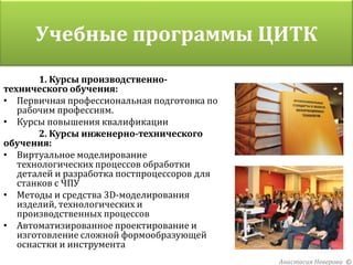 Учебные программы ЦИТК
         Организаторы проекта
       1. Курсы производственно-
технического обучения:
• Первичная профессиональная подготовка по
   рабочим профессиям.
• Курсы повышения квалификации
       2. Курсы инженерно-технического
обучения:
• Виртуальное моделирование
   технологических процессов обработки
   деталей и разработка постпроцессоров для
   станков с ЧПУ
• Методы и средства 3D-моделирования
   изделий, технологических и
   производственных процессов
• Автоматизированное проектирование и
   изготовление сложной формообразующей
   оснастки и инструмента
                                              Анастасия Неверова ©
 