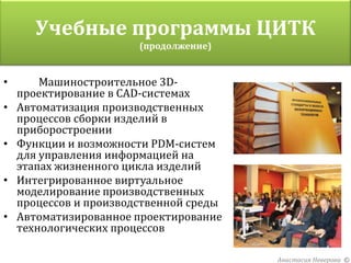 Учебные программы ЦИТК
          Организаторы проекта
                (продолжение)


•       Машиностроительное 3D-
    проектирование в CAD-системах
•   Автоматизация производственных
    процессов сборки изделий в
    приборостроении
•   Функции и возможности PDM-систем
    для управления информацией на
    этапах жизненного цикла изделий
•   Интегрированное виртуальное
    моделирование производственных
    процессов и производственной среды
•   Автоматизированное проектирование
    технологических процессов

                                         Анастасия Неверова ©
 
