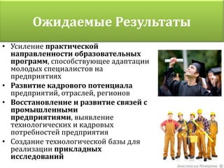 Ожидаемые Результаты
• Усиление практической
  направленности образовательных
  программ, способствующее адаптации
  молодых специалистов на
  предприятиях
• Развитие кадрового потенциала
  предприятий, отраслей, регионов
• Восстановление и развитие связей с
  промышленными
  предприятиями, выявление
  технологических и кадровых
  потребностей предприятия
• Создание технологической базы для
  реализации прикладных
  исследований
                                       Анастасия Неверова ©
 