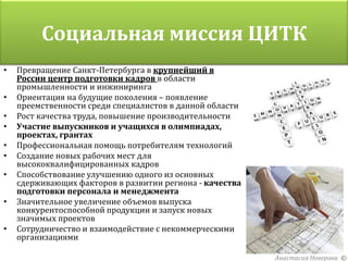 Социальная миссия ЦИТК
•   Превращение Санкт-Петербурга в крупнейший в
    России центр подготовки кадров в области
    промышленности и инжиниринга
•   Ориентация на будущие поколения – появление
    преемственности среди специалистов в данной области
•   Рост качества труда, повышение производительности
•   Участие выпускников и учащихся в олимпиадах,
    проектах, грантах
•   Профессиональная помощь потребителям технологий
•   Создание новых рабочих мест для
    высококвалифицированных кадров
•   Способствование улучшению одного из основных
    сдерживающих факторов в развитии региона - качества
    подготовки персонала и менеджмента
•   Значительное увеличение объемов выпуска
    конкурентоспособной продукции и запуск новых
    значимых проектов
•   Сотрудничество и взаимодействие с некоммерческими
    организациями

                                                          Анастасия Неверова ©
 