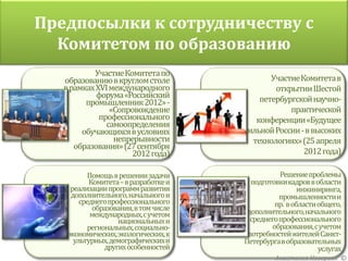 Предпосылки к сотрудничеству с
  Комитетом по образованию
           Участие Комитета по
   образованию в круглом столе                      Участие Комитета в
   в рамках XVI международного         Участие Комитета в открытии
                                                     открытии Шестой
            форума «Российский         Шестой петербургской научно-
                                                 петербургской научно-
         промышленник 2012» -          практической
                «Сопровождение                            практической
             профессионального         конференции«Будущее
                                                конференции«Будущее
               самоопределения         сильной России - в высоких
        обучающихся в условиях               сильной России - в высоких
                 непрерывности         технологиях» (25 апреля 2012
                                               технологиях» (25 апреля
      образования» (27 сентября        года)
                      2012 года)                             2012 года)

           Помощь в решении задачи                    Решение проблемы
           Комитета –в разработке и           подготовки кадров в области
     реализации программ развития                           инжиниринга,
     дополнительного, начального и                    промышленности и
        среднего профессионального                   пр. вобласти общего,
            образования, в том числе         дополнительного, начального
            международных, с учетом
                    национальных и          исреднего профессионального
           региональных, социально-                 образования, сучетом
    экономических, экологических, к          потребностей жителейСанкт-
      ультурных, демографических и          Петербургавобразовательных
                других особенностей                                услугах
                                                     Анастасия Неверова ©
 