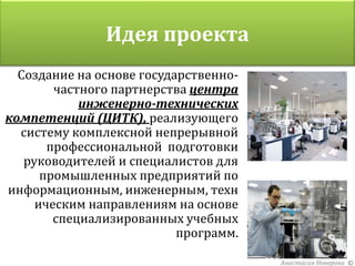 Идея проекта
  Создание на основе государственно-
        частного партнерства центра
            инженерно-технических
компетенций (ЦИТК), реализующего
  систему комплексной непрерывной
       профессиональной подготовки
   руководителей и специалистов для
      промышленных предприятий по
информационным, инженерным, техн
     ическим направлениям на основе
        специализированных учебных
                           программ.

                                       Анастасия Неверова ©
 