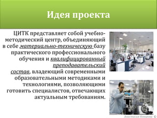 Идея проекта
     ЦИТК представляет собой учебно-
 методический центр, объединяющий
в себе материально-техническую базу
    практического профессионального
       обучения и квалифицированный
                   преподавательский
   состав, владеющий современными
     образовательными методиками и
        технологиями, позволяющими
  готовить специалистов, отвечающих
            актуальным требованиям.


                                       Анастасия Неверова ©
 