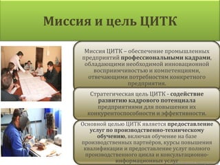 Миссия и цель ЦИТК

      Миссия ЦИТК – обеспечение промышленных
     предприятий профессиональными кадрами,
      обладающими необходимой инновационной
         восприимчивостью и компетенциями,
       отвечающими потребностям конкретного
                    предприятия.
        Стратегическая цель ЦИТК - содействие
          развитию кадрового потенциала
          предприятиями для повышения их
       конкурентоспособности и эффективности.
     Основной целью ЦИТК является предоставление
        услуг по производственно-техническому
          обучению, включая обучение на базе
     производственных партнёров, курсы повышения
      квалификации и предоставление услуг полного
      производственного цикла и консультационно-
                 информационных услугАнастасия Неверова   ©
 