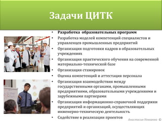 Задачи ЦИТК
•   Разработка образовательных программ
•   Разработка моделей компетенций специалистов и
    управленцев промышленных предприятий
•   Организация подготовки кадров в образовательных
    учреждениях
•   Организация практического обучения на современной
    материально-технической базе
•   Организация стажировок
•   Оценка компетенций и аттестация персонала
•   Организация взаимодействия между
    государственными органами, промышленными
    предприятиями, образовательными учреждениями и
    зарубежными партнерами
•   Организация информационно-справочной поддержки
    предприятий и организаций, осуществляющих
    инженерно-техническую деятельность
•   Содействие в реализации проектов Анастасия Неверова ©
 