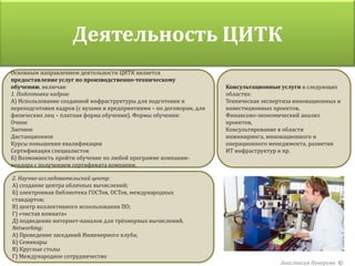 Деятельность ЦИТК
Основным направлением деятельности ЦИТК является
предоставление услуг по производственно-техническому
обучению, включая:                                                    Консультационные услуги в следующих
1. Подготовка кадров:                                                 областях:
А) Использование созданной инфраструктуры для подготовки и            Техническая экспертиза инновационных и
переподготовки кадров (с вузами и предприятиями – по договорам, для   инвестиционных проектов,
физических лиц – платная форма обучения). Формы обучения:             Финансово-экономический анализ
Очное                                                                 проектов,
Заочное                                                               Консультирование в области
Дистанционное                                                         инжиниринга, инновационного и
Курсы повышения квалификации                                          операционного менеджмента, развития
Сертификация специалистов                                             ИТ инфраструктур и пр.
Б) Возможность пройти обучение по любой программе компании-
вендора с получением сертификата компании.

2. Научно-исследовательский центр:
А) создание центра облачных вычислений;
Б) электронная библиотека ГОСТов, ОСТов, международных
стандартов;
В) центр коллективного использования ПО;
Г) «чистая комната»
Д) подведение интернет-каналов для трёхмерных вычислений.
Networking:
А) Проведение заседаний Инженерного клуба;
Б) Семинары
В) Круглые столы
Г) Международное сотрудничество
                                                                                        Анастасия Неверова ©
 