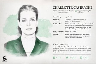 Eltern:
> >> 5,7K8,4K41K
Fashion Ausblick 2015:
2015 wird ihr Jahr: Sie wird nicht nur Markenbotschafterin von
Montblanc, sondern wird sich auch als gern gesehner Gast auf allen
möglichen Fashion-Events in unser Gedächtnis und das der großen
Designer brennen.
Geburtstag 03.08.1986
Karriere Journalistin und Mitbegründerin der
Zeitschrift Ever Manifiesto
Fashion Jobs Modelte für die Gucci-Kampagne „Forever Now“
(fotografiert von Peter Lindbergh), Vogue-Cover
(Frankreich) im September 2011 und auf dem
Cover des W-Magazines im Oktober 2014
Markenzeichen Ihre vollen Lippen
Insider Ist mit Gad Elmaleh liiert, mit dem sie 2013
einen Sohn bekam. Gerüchten zufolge soll
dieses Jahr geheiratet werden.
UNTERNEHMERPRINZESSIN VON MONACO
Caroline von Monaco & Stefano Casiraghi
CHARLOTTE CASIRAGHI
 