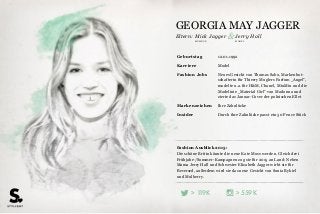 Eltern:
>> 559K119K
Fashion Ausblick 2015:
Die schöne Britin könnte die neue Kate Moss werden. Gleich drei
Frühjahr-/Sommer-Kampagnen zog sie für 2015 an Land: Neben
Mama Jerry Hall und Schwester Elizabeth Jagger wirbt sie für
Reversed, außerdem wird sie das neue Gesicht von Sonia Rykiel
und Mulberry.
Geburtstag 12.01.1992
Karriere Model
Fashion Jobs Neues Gesicht von Thomas Sabo, Markenbot-
schafterin für Thierry Muglers Parfum „Angel“,
modelte u.a. für H&M, Chanel, MiuMiu und die
Modelinie „Material Girl“ von Madonna und
zierte das Januar-Cover der polnischen Ellet
Markenzeichen Ihre Zahnlücke
Insider Durch ihre Zahnlücke passt ein 50 Pence Stück
MODELMUSIKER
Mick Jagger & Jerry Hall
GEORGIA MAY JAGGER
 