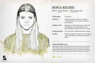 Eltern:
MODEDESIGNERINMUSIKER
Fashion Ausblick 2015:
Richie gehört, neben ihrer BFF Kylie Jenner, zu der neuen Generation
der It-Girls. Gerade wurde bekannt, dass die renommierte Model-
agentur Select Model Management sie unter Vertrag genommen hat.
2015 wird sie also garantiert auf die Model-Überholspur wechseln.
Geburtstag 24.08.1998
Karriere Model und Reality-TV-Star (in der Show
„Candidly Nicole” ihrer Adoptiv-Schwester
Nicole Richie)
Fashion Jobs Shootings u.a. für die Teen Vogue, Nylon und
Fault Magazine, Werbekampagne für die
Bademodenmarke „Mary Grace Swim” (2013)
Markenzeichen Ihre neuerdings weißblond gebleichten Haare
Insider Hat das musikalische Talent ihres Vaters geerbt,
singt, spielt Klavier und schreibt ihre eigenen
Songs
Lionel Richie & Diane Alexander
SOFIA RICHIE
606K>
 