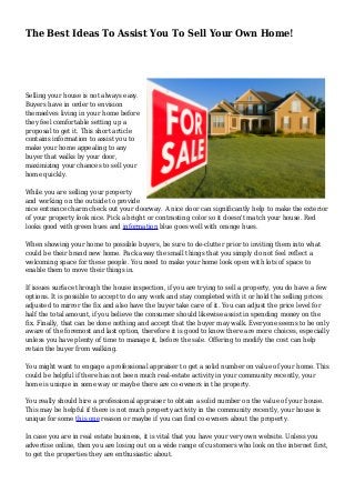 The Best Ideas To Assist You To Sell Your Own Home! 
Selling your house is not always easy. 
Buyers have in order to envision 
themselves living in your home before 
they feel comfortable setting up a 
proposal to get it. This short article 
contains information to assist you to 
make your home appealing to any 
buyer that walks by your door, 
maximizing your chances to sell your 
home quickly. 
While you are selling your property 
and working on the outside to provide 
nice entrance charm check out your doorway. A nice door can significantly help to make the exterior 
of your property look nice. Pick a bright or contrasting color so it doesn't match your house. Red 
looks good with green hues and information blue goes well with orange hues. 
When showing your home to possible buyers, be sure to de-clutter prior to inviting them into what 
could be their brand new home. Pack away the small things that you simply do not feel reflect a 
welcoming space for these people. You need to make your home look open with lots of space to 
enable them to move their things in. 
If issues surface through the house inspection, if you are trying to sell a property, you do have a few 
options. It is possible to accept to do any work and stay completed with it or hold the selling prices 
adjusted to mirror the fix and also have the buyer take care of it. You can adjust the price level for 
half the total amount, if you believe the consumer should likewise assist in spending money on the 
fix. Finally, that can be done nothing and accept that the buyer may walk. Everyone seems to be only 
aware of the foremost and last option, therefore it is good to know there are more choices, especially 
unless you have plenty of time to manage it, before the sale. Offering to modify the cost can help 
retain the buyer from walking. 
You might want to engage a professional appraiser to get a solid number on value of your home. This 
could be helpful if there has not been much real-estate activity in your community recently, your 
home is unique in some way or maybe there are co-owners in the property. 
You really should hire a professional appraiser to obtain a solid number on the value of your house. 
This may be helpful if there is not much property activity in the community recently, your house is 
unique for some this one reason or maybe if you can find co-owners about the property. 
In case you are in real estate business, it is vital that you have your very own website. Unless you 
advertise online, then you are losing out on a wide range of customers who look on the internet first, 
to get the properties they are enthusiastic about. 
 