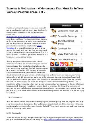 Exercise & Meditation :: 6 Movements That Must Be In Your 
Workout Program (Page 1 of 2) 
Muscle advancements cannot be realized overnight 
and so you have to work extremely hard for them. It 
takes numerous weeks to have the perfect chest 
which is in 
http://chestworkouts.net/home-chest-workout-tips/ 
good shape and form. You have to get some time and 
go through extreme and powerful exercises to give 
you the mass and size you need. The barbell bench 
press has been used for a long time for Chest 
WorkOuts. It is very efficient as you have to lie on 
your on the bench with your feet firm on the ground. 
As you push together your energy will come from the 
chest upwards. To create a good chest dimension this 
technique uses additional biceps. 
With so many new trends in exercise it can be 
confusing now when you walk into the gym. You see 
trainers having their clients kneel on balls and do 
exercises or using machines that look like they should 
be in a torture chamber. With so many advances in 
fitness and equipment it gets harder to know what 
should be included into your workout. While equipment and exercises have changed, movement 
patterns have not. We have always had to move the same way since the beginning of man. Paul 
Chek, a well know fitness expert, even calls these Primal Movement Patterns. There are literally 
thousands of exercises you can learn, but really it all comes back to movement patterns. Our 
muscles do not know exercises; they only know a movement they are supposed to do, and if they are 
being stressed, they must recruit more muscle fibers to overcome the stress. When designing a 
program you must include these movement patterns to have a complete exercise program. Next time 
you work out, think about exercises that involve movement patterns, not muscles, that you are trying 
to workout. 
1. Push Movements 
Push movements involve any exercise where you push something away from you, or push your body 
away from something. Push open a door and you are using this pattern. These exercises will mostly 
recruit muscles such as the Pectorals, Anterior Deltoid, Triceps, and many core muscles. An example 
of this is a standing chest press. 
2. Pull Movements 
These will involve pulling a weight towards you or pulling your body towards an object. Every time 
you open a door towards you, you are using this http://chestworkouts.net/home-chest-workout-tips/ 
 