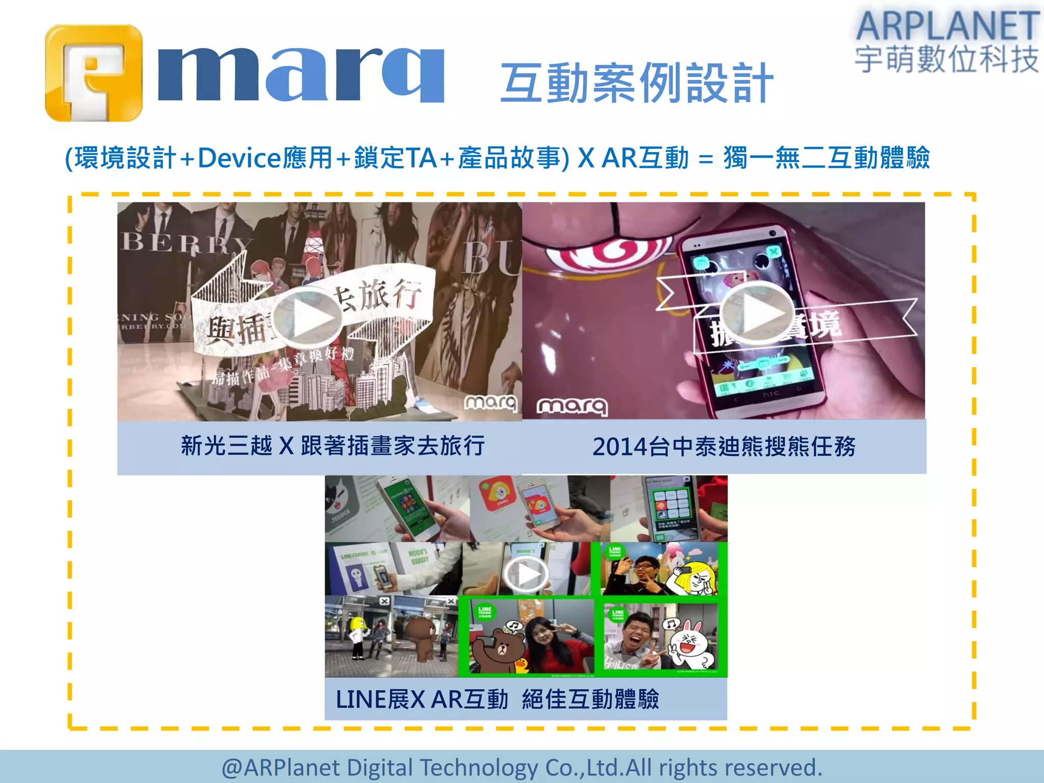 @ARPlanet Digital Technology Co.,Ltd.All rights reserved.
marq 互動案例設計
新光三越 X 跟著插畫家去旅行 2014台中泰迪熊搜熊任務
(環境設計+Device應用+鎖定TA+產品故事) X AR互動 = 獨一無二互動體驗
LINE展X AR互動 絕佳互動體驗
 