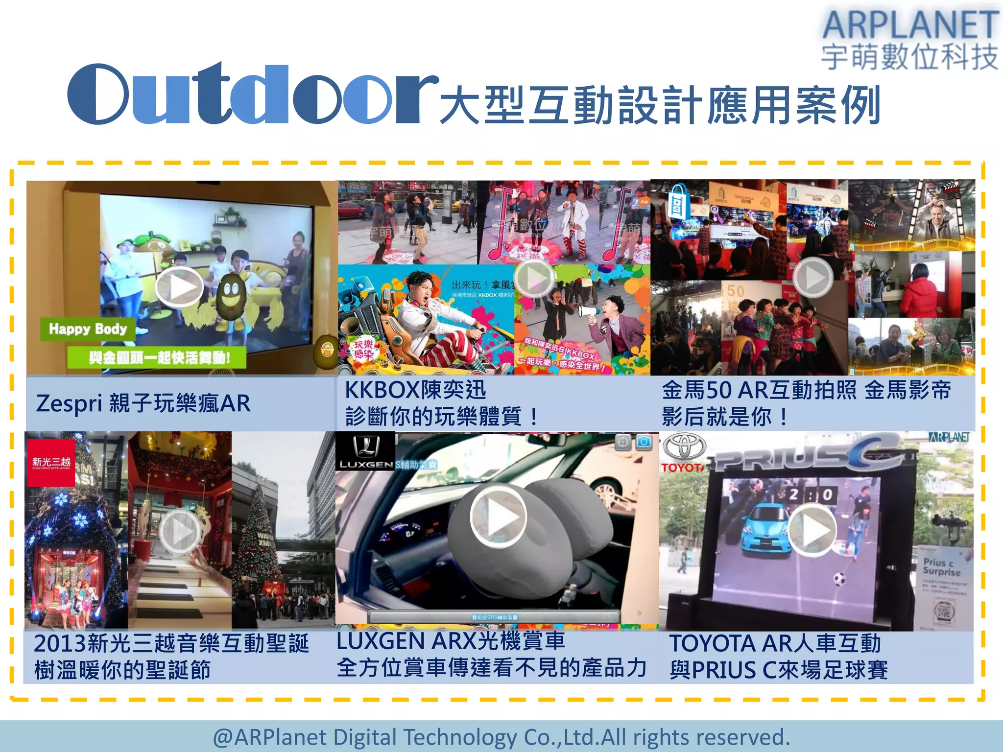 @ARPlanet Digital Technology Co.,Ltd.All rights reserved.
Outdoor大型互動設計應用案例
KKBOX陳奕迅
診斷你的玩樂體質！
2013新光三越音樂互動聖誕
樹溫暖你的聖誕節
TOYOTA AR人車互動
與PRIUS C來場足球賽
LUXGEN ARX光機賞車
全方位賞車傳達看不見的產品力
金馬50 AR互動拍照 金馬影帝
影后就是你！
Zespri 親子玩樂瘋AR
 