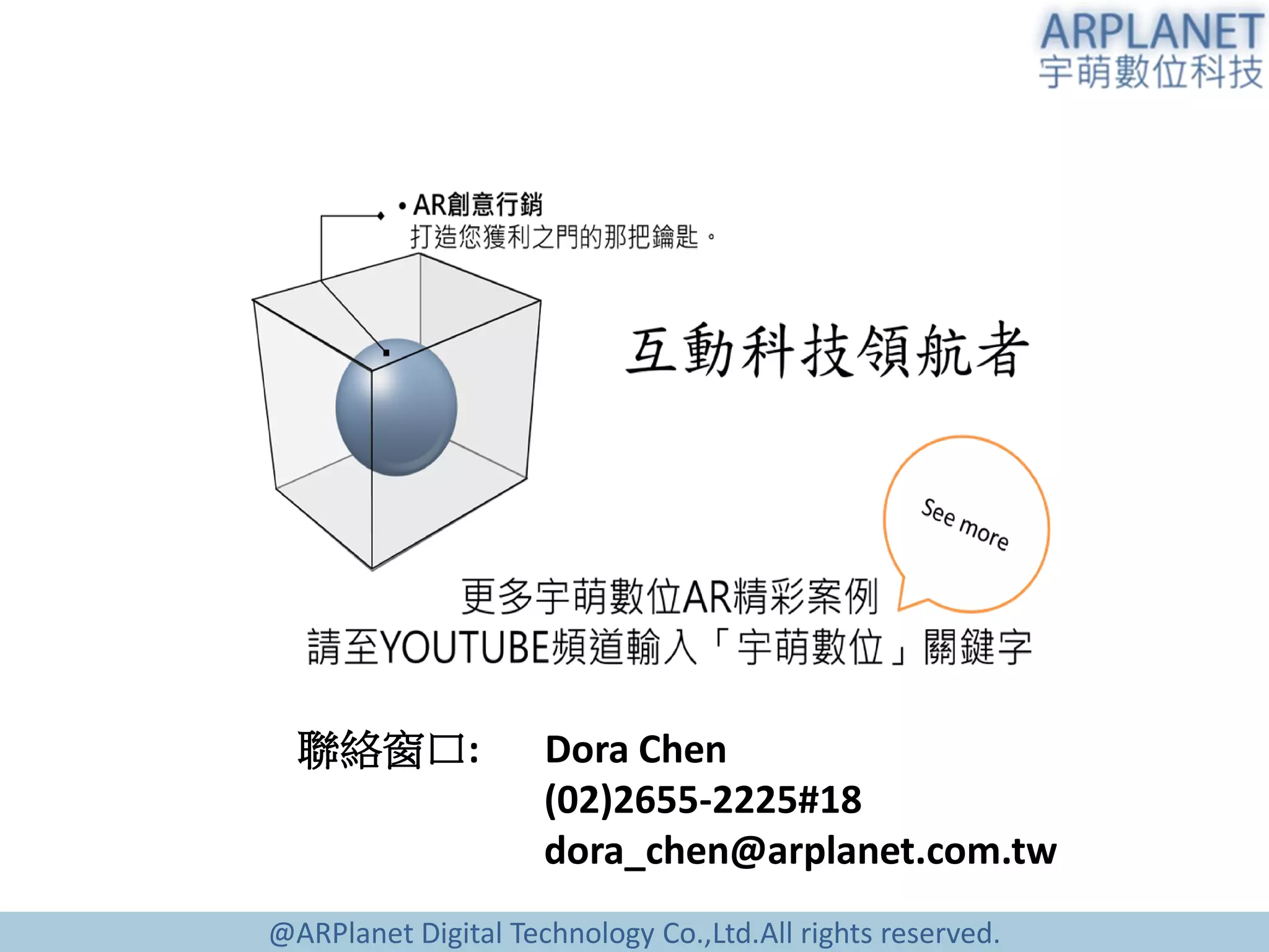 @ARPlanet Digital Technology Co.,Ltd.All rights reserved.
聯絡窗口: Dora Chen
(02)2655-2225#18
dora_chen@arplanet.com.tw
 