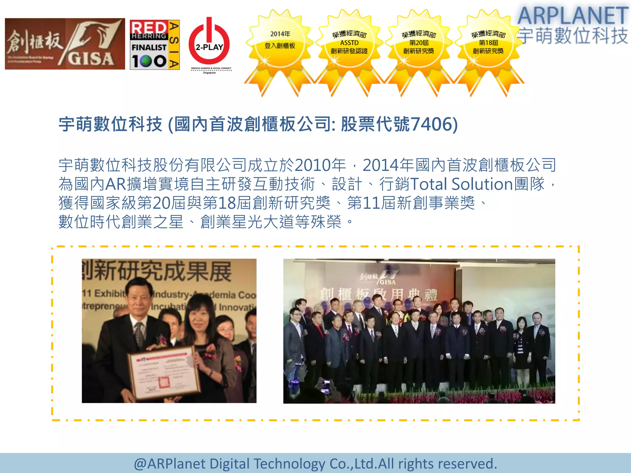 @ARPlanet Digital Technology Co.,Ltd.All rights reserved.
宇萌數位科技 (國內首波創櫃板公司: 股票代號7406)
宇萌數位科技股份有限公司成立於2010年，2014年國內首波創櫃板公司
為國內AR擴增實境自主研發互動技術、設計、行銷Total Solution團隊，
獲得國家級第20屆與第18屆創新研究獎、第11屆新創事業獎、
數位時代創業之星、創業星光大道等殊榮。
 