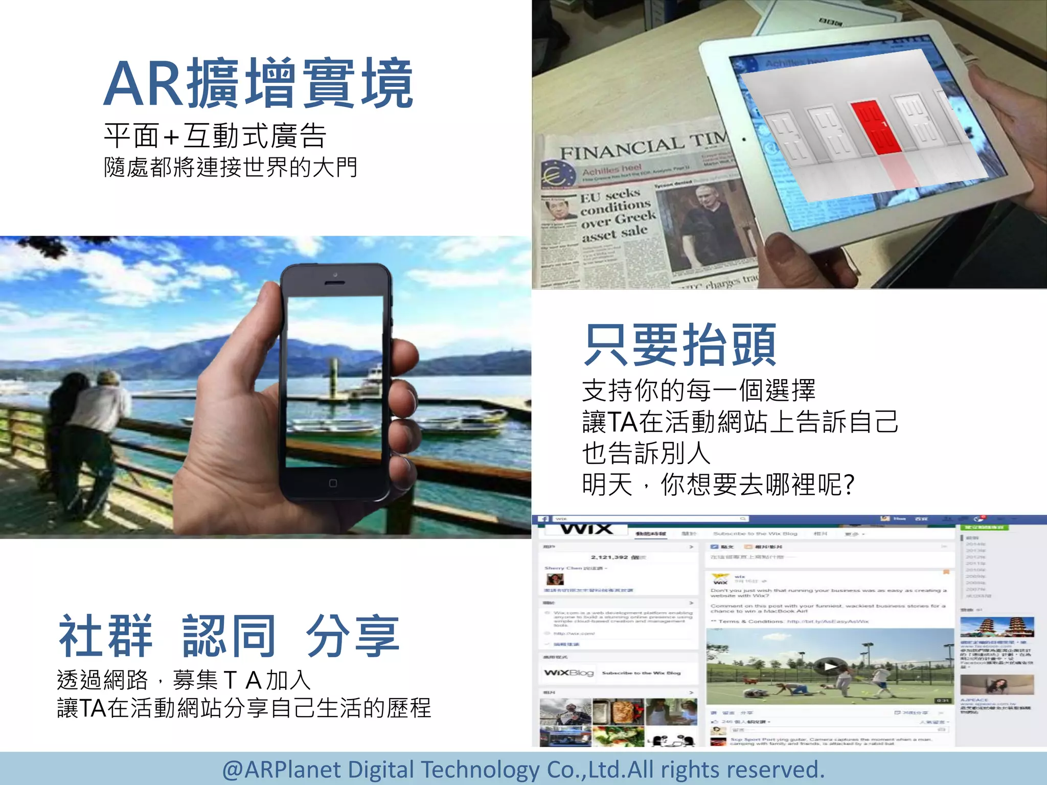@ARPlanet Digital Technology Co.,Ltd.All rights reserved.
AR擴增實境
平面+互動式廣告
隨處都將連接世界的大門
社群 認同 分享
透過網路，募集ＴＡ加入
讓TA在活動網站分享自己生活的歷程
只要抬頭
支持你的每一個選擇
讓TA在活動網站上告訴自己
也告訴別人
明天，你想要去哪裡呢?
 