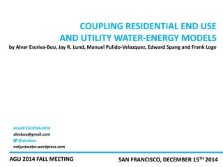 COUPLING RESIDENTIAL END USE 
AND UTILITY WATER-ENERGY MODELS 
by Alvar Escriva-Bou, Jay R. Lund, Manuel Pulido-Velazquez, Edward Spang and Frank Loge 
ALVAR ESCRIVA-BOU 
alesbou@gmail.com 
@alesbou 
notjustwater.wordpress.com 
AGU 2014 FALL MEETING SAN FRANCISCO, DECEMBER 15TH 2014 
 