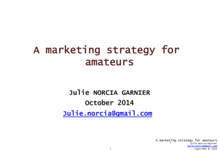 1 
A marketing strategy for amateurs 
Julie Norcia-Garnier 
Julie.norcia@gmail.com 
Copyright © 2014 
A marketing strategy for 
amateurs 
Julie NORCIA GARNIER 
October 2014 
Julie.norcia@gmail.com 
1 
 