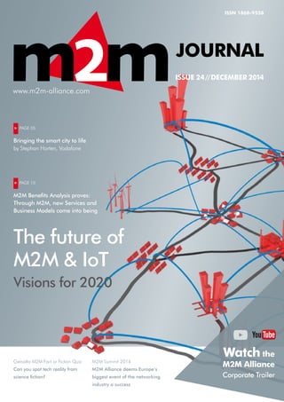 Gemalto M2M Fact or Fiction Quiz:
Can you spot tech reality from
science fiction?
M2M Summit 2014
M2M Alliance deems Europe’s
biggest event of the networking
industry a success
ISSN 1868-9558
Journal
ISSUE 24 // December 2014
The future of
M2M & IoT
Visions for 2020
 »  PAGE 05
Bringing the smart city to life
by Stephan Horten, Vodafone
 »  PAGE 10
M2M Benefits Analysis proves:
Through M2M, new Services and
Business Models come into being
www.m2m-alliance.com
Watch the
M2M Alliance
Corporate Trailer
 