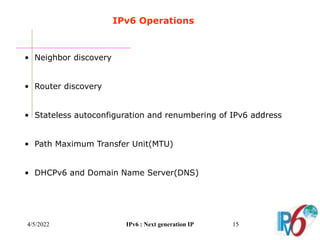 4/5/2022 IPv6 : Next generation IP 15
IPv6 Operations
• Neighbor discovery
• Router discovery
• Stateless autoconfiguration and renumbering of IPv6 address
• Path Maximum Transfer Unit(MTU)
• DHCPv6 and Domain Name Server(DNS)
 