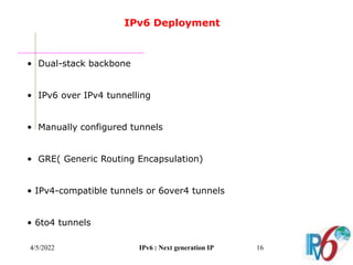4/5/2022 IPv6 : Next generation IP 16
IPv6 Deployment
• Dual-stack backbone
• IPv6 over IPv4 tunnelling
• Manually configured tunnels
• GRE( Generic Routing Encapsulation)
• IPv4-compatible tunnels or 6over4 tunnels
• 6to4 tunnels
 