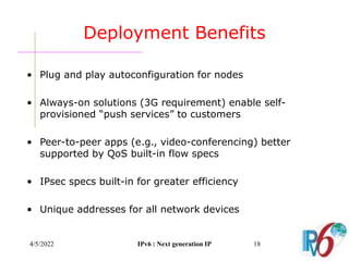 4/5/2022 IPv6 : Next generation IP 18
Deployment Benefits
• Plug and play autoconfiguration for nodes
• Always-on solutions (3G requirement) enable self-
provisioned “push services” to customers
• Peer-to-peer apps (e.g., video-conferencing) better
supported by QoS built-in flow specs
• IPsec specs built-in for greater efficiency
• Unique addresses for all network devices
 