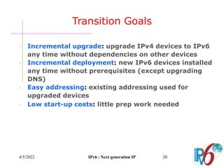 4/5/2022 IPv6 : Next generation IP 20
Transition Goals
 Incremental upgrade: upgrade IPv4 devices to IPv6
any time without dependencies on other devices
 Incremental deployment: new IPv6 devices installed
any time without prerequisites (except upgrading
DNS)
 Easy addressing: existing addressing used for
upgraded devices
 Low start-up costs: little prep work needed
 
