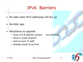4/5/2022 IPv6 : Next generation IP 22
IPv6 Barriers
• No date when IPv4 addresses will dry up
• No killer app
• Reluctance to upgrade
– Class A & B address owners are satisfied
– What is really broken?
– Cost to train IT staff
– Nobody wants to be first
 
