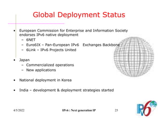 4/5/2022 IPv6 : Next generation IP 25
Global Deployment Status
• European Commission for Enterprise and Information Society
endorses IPv6 native deployment
– 6NET
– Euro6IX – Pan-European IPv6 Exchanges Backbone
– 6Link – IPv6 Projects United
• Japan
– Commercialized operations
– New applications
• National deployment in Korea
• India – development & deployment strategies started
 