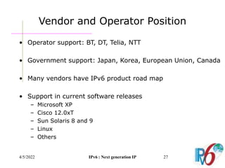 4/5/2022 IPv6 : Next generation IP 27
Vendor and Operator Position
• Operator support: BT, DT, Telia, NTT
• Government support: Japan, Korea, European Union, Canada
• Many vendors have IPv6 product road map
• Support in current software releases
– Microsoft XP
– Cisco 12.0xT
– Sun Solaris 8 and 9
– Linux
– Others
 