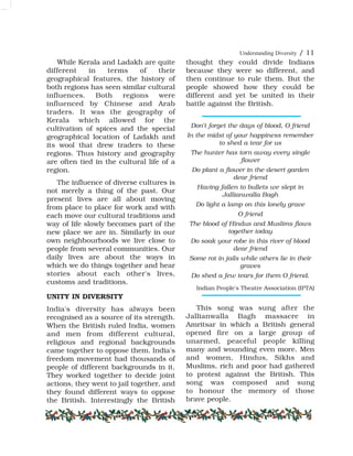Understanding Diversity / 11
While Kerala and Ladakh are quite
different in terms of their
geographical features, the history of
both regions has seen similar cultural
influences. Both regions were
influenced by Chinese and Arab
traders. It was the geography of
Kerala which allowed for the
cultivation of spices and the special
geographical location of Ladakh and
its wool that drew traders to these
regions. Thus history and geography
are often tied in the cultural life of a
region.
The influence of diverse cultures is
not merely a thing of the past. Our
present lives are all about moving
from place to place for work and with
each move our cultural traditions and
way of life slowly becomes part of the
new place we are in. Similarly in our
own neighbourhoods we live close to
people from several communities. Our
daily lives are about the ways in
which we do things together and hear
stories about each other's lives,
customs and traditions.
UNITY IN DIVERSITY
India's diversity has always been
recognised as a source of its strength.
When the British ruled India, women
and men from different cultural,
religious and regional backgrounds
came together to oppose them. India's
freedom movement had thousands of
people of different backgrounds in it.
They worked together to decide joint
actions, they went to jail together, and
they found different ways to oppose
the British. Interestingly the British
thought they could divide Indians
because they were so different, and
then continue to rule them. But the
people showed how they could be
different and yet be united in their
battle against the British.
Don't forget the days of blood, O friend
In the midst of your happiness remember
to shed a tear for us
The hunter has torn away every single
flower
Do plant a flower in the desert garden
dear friend
Having fallen to bullets we slept in
Jallianwalla Bagh
Do light a lamp on this lonely grave
O friend
The blood of Hindus and Muslims flows
together today
Do soak your robe in this river of blood
dear friend
Some rot in jails while others lie in their
graves
Do shed a few tears for them O friend.
Indian People's Theatre Association (IPTA)
This song was sung after the
Jallianwalla Bagh massacre in
Amritsar in which a British general
opened fire on a large group of
unarmed, peaceful people killing
many and wounding even more. Men
and women, Hindus, Sikhs and
Muslims, rich and poor had gathered
to protest against the British. This
song was composed and sung
to honour the memory of those
brave people.
 