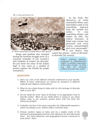 12 / Social and Political Life
QUESTIONS
1. Draw up a list of the different festivals celebrated in your locality.
Which of these celebrations are shared by members of different
regional and religious communities?
2. What do you think living in India with its rich heritage of diversity
adds to your life?
3. Do you think the term "unity in diversity" is an appropriate term to
describe India? What do you think Nehru is trying to say about
Indian unity in the sentence quoted above from his book The
Discovery of India?
4. Underline the line in the poem sung after the Jallianwalla massacre,
which according to you, reflects India's essential unity.
5. Choose another region in India and do a similar study of the
historical and geographical factors that influence the diversity found
there. Are these historical and geographical factors connected to
each other? How?
Songs and symbols that emerged
during the freedom struggle serve as a
constant reminder of our country's
rich tradition of respect for diversity.
Do you know the story of the Indian
flag? It was used as a symbol of
protest against the British by people
everywhere.
In his book The
Discovery of India
Jawaharlal Nehru says
that Indian unity is not
something imposed
from the outside but
rather, "It was
something deeper and
within its fold, the
widest tolerance of
belief and custom was
practised and every
variety acknowledged
and even encouraged."
It was Nehru, who
coined the phrase, "unity in diversity"
to describe the country.
India's national anthem,
composed by Rabindranath
Tagore, is another expression
of the unity of India. In what
way does the national
anthem describe this unity?
Pt. Nehru delivering an Independence Day speech
 
