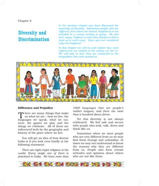 Chapter 2
Difference and Prejudice
here are many things that make
us what we are – how we live, the
languages we speak, what we eat,
wear, the games we play and the
things we celebrate. All of these are
influenced both by the geography and
history of the place where we live.
You will get an idea of how diverse
India is if you look even briefly at the
following statement:
There are eight major religions in the
world. Every single one of them is
practised in India. We have more than
1600 languages that are people's
mother tongues, and there are more
than a hundred dance forms.
Yet this diversity is not always
celebrated. We feel safe and secure
with people who look, talk, dress and
think like us.
Sometimes when we meet people
who are very different from us we may
find them strange and unfamiliar. At
times we may not understand or know
the reasons why they are different
from us. People also form certain
attitudes and opinions about others
who are not like them.
T
In the previous chapter you have discussed the
meanings of diversity. Sometimes people who are
'different' from others are teased, laughed at or not
included in a certain activity or group. We feel
hurt, angry, helpless or sad when friends or others
treat us in such ways. Have you ever wondered
why this happens?
In this chapter we will try and explore how such
experiences are related to the society we live in.
We will look at how they are connected to the
inequalities that exist around us.
Diversity and
Discrimination
 
