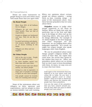 14 / Social and Political Life
Some of the statements above see
villagers as dirty, ignorant and
superstitious, and see people in cities
as money-minded, lazy and cunning.
When our opinions about certain
people are always negative – seeing
them as lazy, cunning, stingy – as
some of the statements above, then
these become prejudices that we carry
about them.
Prejudice means to judge other
people negatively or see them as
inferior. When we think that only one
particular way is the best and right
way to do things we often end up not
respecting others, who may prefer to
do things differently. For example if
we think English is the best language
and other languages are not
important, we are judging these other
languages negatively. As a result, we
might not respect people who speak
languages other than English.
We can be prejudiced about many
things: people's religious beliefs, the
colour of their skin, the region they
come from, the accent they speak in,
the clothes they wear etc. Often, our
prejudices about others are so strong
that we don't want to form friendships
with them. At times, we may even act
in ways that hurt them.
Look again at the statements that you
believed to be true about rural and
urban life in India. Do you have a
prejudice against rural or urban
people? Find out if this is shared by
others and discuss the reasons why
people have these prejudices.
Can you list some of the prejudices
that you have noticed around you.
How do they affect the ways in which
people treat each other?
Below are some statements on
people living in rural and urban areas.
Tick mark those that you agree with:
On Rural People
More than 50% of all Indians
live in villages.
Villagers do not care about
their health. They are full of
superstition.
People in villages are backward
and lazy. They do not like to
work.
In peak harvesting and planta-
tion season, families spend 12
to 14 hours working in the
fields.
Villagers are dirty and not
hygienic.
On Urban People
Life in the city is easy. People
here are spoilt and lazy.
In cities families spend very
little time with each other.
People in towns only care about
money, not about people.
Living in a city is expensive. A
large part of people's earnings
is spent on rent and transport.
City people cannot be trusted,
they are cunning and corrupt.
 