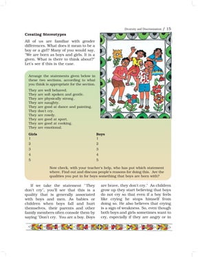 Creating Stereotypes
All of us are familiar with gender
differences. What does it mean to be a
boy or a girl? Many of you would say,
"We are born as boys and girls. It is a
given. What is there to think about?"
Let's see if this is the case.
If we take the statement ''They
don't cry", you'll see that this is a
quality that is generally associated
with boys and men. As babies or
children when boys fall and hurt
themselves, their parents and other
family members often console them by
saying "Don't cry. You are a boy. Boys
are brave, they don't cry." As children
grow up they start believing that boys
do not cry so that even if a boy feels
like crying he stops himself from
doing so. He also believes that crying
is a sign of weakness. So, even though
both boys and girls sometimes want to
cry, especially if they are angry or in
Arrange the statements given below in
these two sections, according to what
you think is appropriate for the section.
They are well behaved.
They are soft spoken and gentle.
They are physically strong .
They are naughty.
They are good at dance and painting.
They don't cry.
They are rowdy.
They are good at sport.
They are good at cooking.
They are emotional.
Girls Boys
1 1
2 2
3 3
4 4
5 5
Now check, with your teacher's help, who has put which statement
where. Find out and discuss people's reasons for doing this. Are the
qualities you put in for boys something that boys are born with?
Diversity and Discrimination / 15
 
