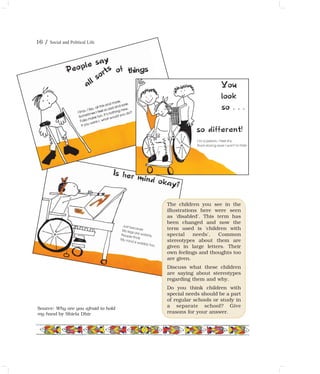The children you see in the
illustrations here were seen
as 'disabled'. This term has
been changed and now the
term used is 'children with
special needs'. Common
stereotypes about them are
given in large letters. Their
own feelings and thoughts too
are given.
Discuss what these children
are saying about stereotypes
regarding them and why.
Do you think children with
special needs should be a part
of regular schools or study in
a separate school? Give
reasons for your answer.
Source: Why are you afraid to hold
my hand by Shiela Dhir
16 / Social and Political Life
 