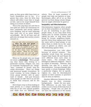 Diversity and Discrimination / 17
pain, as they grow older boys learn or
teach themselves not to cry. If a
grown boy cries, then he feels that
others will either tease him or laugh
at him, and so he stops himself from
doing so in front of others.
This is the way boys are and this is
how girls are: these are statements we
hear constantly and accept without
even thinking, and we start believing
that each one of us must behave
accordingly. We fit all boys and all
girls into an image that society creates
around us.
When we fix people into one image
we create a stereotype. When people
say that those who belong to a
particular country, religion, sex, race
or economic background are "stingy"
"lazy," "criminal" or "dumb," they are
using stereotypes. There are stingy
and generous people everywhere, in
every country, in every religion, in
every group whether rich or poor,
male or female. And just because
some people are like that it is not fair
to think that everyone will be the
same.
Stereotypes stop us from looking at
each person as a unique individual
with his or her own special qualities
and skills that are different from
others. They fit large numbers of
people into only one pattern or type.
Stereotypes affect all of us as they
prevent us from doing certain things,
that we might otherwise be good at.
Inequality and Discrimination
Discrimination happens when people
act on their prejudices or stereotypes.
If you do something to put other
people down, if you stop them from
taking part in certain activities and
taking up jobs, or stop them from
living in certain neighbour-hoods,
prevent them from taking water from
the same well or hand pump, or not
allow them to drink tea in the same
cups or glasses as others, you are
discriminating against them.
Discrimination can take place
because of several reasons. You
probably recall from the previous
chapter that Samir Ek and Samir Do
were different from each other in
many ways. For example, they
belonged to different religions. This is
an aspect of diversity. However, this
diversity can also be a source of
discrimination. Groups of people who
may speak a certain language, follow
a particular religion, live in specific
regions etc., may be discriminated
against as their customs or practices
may be seen as inferior.
Another difference between the two
Samirs was in their economic
backgrounds. Samir Do was poor.
This difference, as you have read
earlier, is not a form of diversity but of
inequality. People who are poor do
not have the resources or the money
You can take other statements such
as They are soft and gentle or
They are well behaved and discuss
how these are applied to girls. Do
girls possess these qualities at birth
or do they learn such behaviour
from others? What do you think
about girls who are not soft and
gentle and those who are naughty?
 